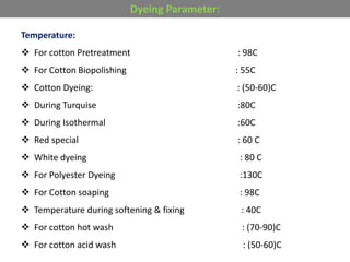 Temperature:
 For cotton Pretreatment : 98C
 For Cotton Biopolishing : 55C
 Cotton Dyeing: : (50-60)C
 During Turquise :80C
 During Isothermal :60C
 Red special : 60 C
 White dyeing : 80 C
 For Polyester Dyeing :130C
 For Cotton soaping : 98C
 Temperature during softening & fixing : 40C
 For cotton hot wash : (70-90)C
 For cotton acid wash : (50-60)C
Dyeing Parameter:
 