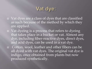 Vat dyes are a class of dyes that are classified
as such because of the method by which they
are applied.
 Vat dyeing is a process that refers to dyeing
that takes place in a bucket or vat. Almost any
dye, including fiber-reactive dyes, direct dyes,
and acid dyes, can be used in a vat dye.
 Cotton, wool, leather and other fibers can be
all dyed with vat dyes. The original vat dye is
indigo, once obtained from plants but now
produced synthetically.
 