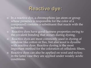  In a reactive dye, a chromophore (an atom or group
whose presence is responsible for the color of a
compound) contains a substituent that reacts with the
substrate.
 Reactive dyes have good fastness properties owing to
the covalent bonding that occurs during dyeing.
 Reactive dyes are most commonly used in dyeing of
cellulose like cotton or flax, but also wool is dyeable
with reactive dyes. Reactive dyeing is the most
important method for the coloration of cellulosic fibers.
 Reactive dyes can also be applied on wool and nylon;
in the latter case they are applied under weakly acidic
conditions.
 