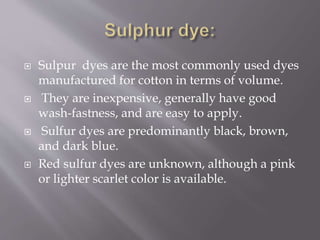 Sulpur dyes are the most commonly used dyes
manufactured for cotton in terms of volume.
 They are inexpensive, generally have good
wash-fastness, and are easy to apply.
 Sulfur dyes are predominantly black, brown,
and dark blue.
 Red sulfur dyes are unknown, although a pink
or lighter scarlet color is available.
 