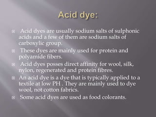 Acid dyes are usually sodium salts of sulphonic
acids and a few of them are sodium salts of
carboxylic group.
 These dyes are mainly used for protein and
polyamide fibers.
 Acid dyes posses direct affinity for wool, silk,
nylon, regenerated and protein fibres.
 An acid dye is a dye that is typically applied to a
textile at low PH . They are mainly used to dye
wool, not cotton fabrics.
 Some acid dyes are used as food colorants.
 