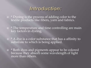  * Dyeing is the process of adding color to the
textile products like fibers, yarn and fabrics.
 * The temperature and time controlling are main
key factors in dyeing.
 * A dye is a color substance that has a affinity to
substrate to which is being applied.
 * Both dyes and pigments appear to be colored
because they absorb some wavelength of light
more than others.
 