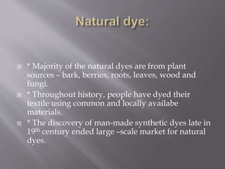  * Majority of the natural dyes are from plant
sources – bark, berries, roots, leaves, wood and
fungi.
 * Throughout history, people have dyed their
textile using common and locally availabe
materials.
 * The discovery of man-made synthetic dyes late in
19th century ended large –scale market for natural
dyes.
 