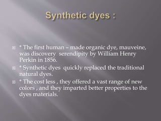  * The first human – made organic dye, mauveine,
was discovery serendipity by William Henry
Perkin in 1856.
 * Synthetic dyes quickly replaced the traditional
natural dyes.
 * The cost less , they offered a vast range of new
colors , and they imparted better properties to the
dyes materials.
 