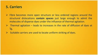 5. Carriers

 Fibre becomes more open structure or less ordered regions around the
  structural dislocations contain spaces just large enough to admit the
  molecules of disperse dyes under the influence of thermal agitation.
 Thermal agitation – leads to increases in the rate of diffusion of dyes at
  Tg,
 Suitable carriers are used to locate uniform striking of dyes.
 