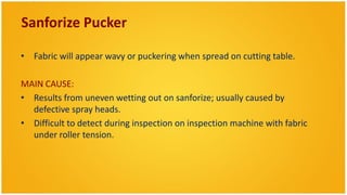Sanforize Pucker

• Fabric will appear wavy or puckering when spread on cutting table.

MAIN CAUSE:
• Results from uneven wetting out on sanforize; usually caused by
  defective spray heads.
• Difficult to detect during inspection on inspection machine with fabric
  under roller tension.
 