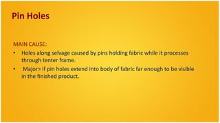 Pin Holes

MAIN CAUSE:
• Holes along selvage caused by pins holding fabric while it processes
  through tenter frame.
• Major> if pin holes extend into body of fabric far enough to be visible
  in the finished product.
 