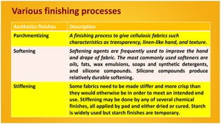 Various finishing processes
Aesthetics finishes   Description
Parchmentizing        A finishing process to give cellulosic fabrics such
                      characteristics as transparency, linen-like hand, and texture.
Softening             Softening agents are frequently used to improve the hand
                      and drape of fabric. The most commonly used softeners are
                      oils, fats, wax emulsions, soaps and synthetic detergents,
                      and silicone compounds. Silicone compounds produce
                      relatively durable softening.
Stiffening            Some fabrics need to be made stiffer and more crisp than
                      they would otherwise be in order to meet an intended end
                      use. Stiffening may be done by any of several chemical
                      finishes, all applied by pad and either dried or cured. Starch
                      is widely used but starch finishes are temporary.
 