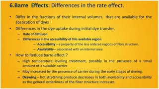 6.Barre Effects: Differences in the rate effect.
• Differ in the fractions of their internal volumes that are available for the
  absorption of dyes
• Differences in the dye uptake during initial dye transfer,
    –   Rate of diffusion
    –   Differences in the accessibility of this available region.
               – Accessibility – a property of the less ordered regions of fibre structure.
               – Availability – associated with an internal area.
• How to Reduce barre effect ?
    – High temperature leveling treatment, possibly in the presence of a small
      amount of a suitable carrier
    – May increased by the presence of carrier during the early stages of dyeing.
    – Drawing – hot stretching produce decreases in both availability and accessibility
      as the general orderliness of the fiber structure increases.
 