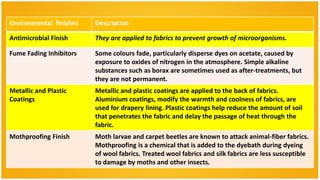 Environmental finishes   Description

Antimicrobial Finish     They are applied to fabrics to prevent growth of microorganisms.

Fume Fading Inhibitors   Some colours fade, particularly disperse dyes on acetate, caused by
                         exposure to oxides of nitrogen in the atmosphere. Simple alkaline
                         substances such as borax are sometimes used as after-treatments, but
                         they are not permanent.
Metallic and Plastic     Metallic and plastic coatings are applied to the back of fabrics.
Coatings                 Aluminium coatings, modify the warmth and coolness of fabrics, are
                         used for drapery lining. Plastic coatings help reduce the amount of soil
                         that penetrates the fabric and delay the passage of heat through the
                         fabric.
Mothproofing Finish      Moth larvae and carpet beetles are known to attack animal-fiber fabrics.
                         Mothproofing is a chemical that is added to the dyebath during dyeing
                         of wool fabrics. Treated wool fabrics and silk fabrics are less susceptible
                         to damage by moths and other insects.
 