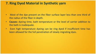 7. Ring Dyed Material in Synthetic yarn

•  Most of the dye present on the fiber surface layer less than one third of
  the radius of the fiber in depth.
• Causes: dyeing time, bath temperature or the level of carrier addition to
  the bath is inadequate.
• Even high temperature dyeing can be ring dyed if insufficient time has
  been allowed for the full penetration of slowly migrating dyes.
 