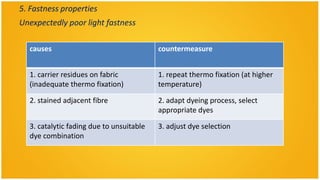 5. Fastness properties
Unexpectedly poor light fastness

  causes                                  countermeasure


  1. carrier residues on fabric           1. repeat thermo fixation (at higher
  (inadequate thermo fixation)            temperature)

  2. stained adjacent fibre               2. adapt dyeing process, select
                                          appropriate dyes

  3. catalytic fading due to unsuitable   3. adjust dye selection
  dye combination
 