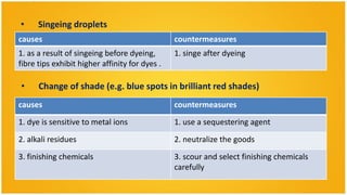 •     Singeing droplets
causes                                          countermeasures
1. as a result of singeing before dyeing,       1. singe after dyeing
fibre tips exhibit higher affinity for dyes .

•     Change of shade (e.g. blue spots in brilliant red shades)
causes                                          countermeasures

1. dye is sensitive to metal ions               1. use a sequestering agent
2. alkali residues                              2. neutralize the goods

3. finishing chemicals                          3. scour and select finishing chemicals
                                                carefully
 