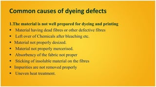 Common causes of dyeing defects
1.The material is not well prepared for dyeing and printing
 Material having dead fibres or other defective fibres
 Left over of Chemicals after bleaching etc.
 Material not properly desized.
 Material not properly mercerised.
 Absorbency of the fabric not proper
 Sticking of insoluble material on the fibres
 Impurities are not removed properly
 Uneven heat treatment.
 