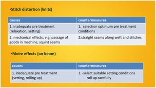 •Stitch distortion (knits)

causes                                   countermeasures
1. inadequate pre treatment              1. selection optimum pre treatment
(relaxation, setting)                    conditions
2. mechanical effects, e.g. passage of   2.straight seams along weft and stitches
goods in machine, squint seams

•Moire effects (on beam)

 causes                                  countermeasures
 1. inadequate pre treatment             1. -select suitable setting conditions
 (setting, rolling up)                       - roll up carefully
 