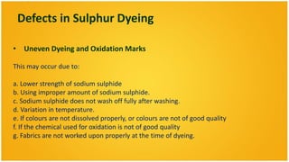Defects in Sulphur Dyeing

• Uneven Dyeing and Oxidation Marks

This may occur due to:

a. Lower strength of sodium sulphide
b. Using improper amount of sodium sulphide.
c. Sodium sulphide does not wash off fully after washing.
d. Variation in temperature.
e. If colours are not dissolved properly, or colours are not of good quality
f. If the chemical used for oxidation is not of good quality
g. Fabrics are not worked upon properly at the time of dyeing.
 