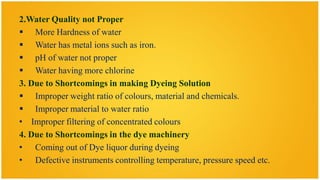 2.Water Quality not Proper
 More Hardness of water
 Water has metal ions such as iron.
 pH of water not proper
 Water having more chlorine
3. Due to Shortcomings in making Dyeing Solution
 Improper weight ratio of colours, material and chemicals.
 Improper material to water ratio
• Improper filtering of concentrated colours
4. Due to Shortcomings in the dye machinery
• Coming out of Dye liquor during dyeing
• Defective instruments controlling temperature, pressure speed etc.
 