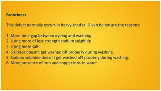 Bronziness

This defect normally occurs in heavy shades. Given below are the reasons:

1. More time gap between dyeing and washing
2. Using more of less strength sodium sulphide
3. Using more salt.
4. Oxidiser doesn't get washed off properly during washing
5. Sodium sulphide doesn't get washed off properly during washing.
6. More presence of iron and copper ions in water.
 