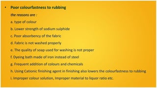 • Poor colourfastness to rubbing
   the reasons are :
   a. type of colour
   b. Lower strength of sodium sulphide
   c. Poor absorbency of the fabric
   d. Fabric is not washed properly
   e. The quality of soap used for washing is not proper
   f. Dyeing bath made of iron instead of steel
   g. Frequent addition of colours and chemicals
   h. Using Cationic finishing agent in finishing also lowers the colourfastness to rubbing
   i. Improper colour solution, Improper material to liquor ratio etc.
 
