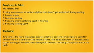 Roughness in Fabric
The reasons are:
1.Using more amount of sodium sulphide that doesn't get washed off during washing.
2. Heavier shade
3. Improper washing
4. Not using anionic softening agent in finishing
5. Not using wetting agent.


Tendering

Tendering in the fabric takes place because sulphur is converted into sulphuric acid after
oxidation which is harmful for the cellulosic fibers. This defect can occur on account of not
proper washing of the fabric after dyeing which results in retaining of sulphuric acid on the
cloth.
 