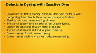 Defects in Dyeing with Reactive Dyes

• Colours are not fast to washing, Abrasion; Staining in the fabric when
  transporting from place to the other, water marks on the fabric .
• Bleeding in colours during washing, abrasion .
• The fabric has been dyed in darker shade, uneven dyeing .
• Uneven dyeing, marks of water, marks of colours.
• The fabric has become stiff and rough after dyeing .
• Colour staining of fabric, uneven dyeing .
• Colour staining in fabrics of darker shade, uneven dyeing
 