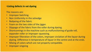 •Listing defects in vat dyeing

The reasons are:
• Improper batching.
• Non Uniformity in the selvedge
• Redyeing of the fabric
• Foam on the two sides of the jigger.
• Slippage of the fabric from the roller during dyeing.
• Shortcomings in the machine such as malfunctioning of guide roll,
  expander roller or improper squeezing.
• Improper filteration of the colors, improper circlation of the liquor during
  dyeing. Difference in temperature of liquor in the centre and at the ends.
• Mixing of colors which are not properly compatible.
• Improper singeing
 