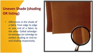 Uneven Shade (shading
OR listing)

 • differences in the shade of
   a fabric from edge to edge
   or one end of a fabric to
   the other Called selvedge-
   to-selvedge (or selvedge to
   center) shading or end-to-
   end shading respectively.
 