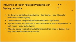 Influence of Fiber Related Properties on
Dyeing behavior

  Un-drawn or partially oriented yarns - Easy to dye. – Low Molecular
   orientation –Rapid dyeing.
  Drawn material – higher Molecular orientation – dye slowly.
  Synthetic fibers are produced at various draw ratio (low – staple fibers to
   high values – draw bulked yarn)
  Material having relatively small differences in their rates of dyeing – but
   very considerable differences in color. .
 
