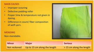 MAIN CAUSES
• Improper scouring
• Defective padding roller
• Proper time & temperature not given in
  dyeing.
• Difference in count/ fiber composition
  of weft yarn.

MENDING
Non-mendable.

  Minor           Major                          Serious
  Not reckoned    Up to 15 cm along the length   > 15 cm along the length
 