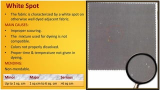 White Spot
•  The fabric is characterized by a white spot on
   otherwise well dyed adjacent fabric.
MAIN CAUSES:
• Improper scouring.
• The mixture used for dyeing is not
   compatible.
• Colors not properly dissolved.
• Proper time & temperature not given in
   dyeing.
MENDING:
Non-mendable.

Minor            Major              Serious
Up to 1 sq. cm   1 sq cm to 6 sq. cm >6 sq cm
 
