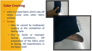 Color Crocking
• color in a dyed fabric which rubs off
  rather easily onto other fabric
  surfaces.
• Causes-
   – May be caused by inadequate
      soaping at the completion of
      dyeing cycle.
   – Due to faulty or improper
      dyeing        procedures,     OR
      preparation of the fabric prior
      to dyeing, OR imperfections in
      the fabric itself.
 