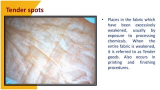 Tender spots
               • Places in the fabric which
                 have been excessively
                 weakened, usually by
                 exposure to processing
                 chemicals. When the
                 entire fabric is weakened,
                 it is referred to as Tender
                 goods. Also occurs in
                 printing and finishing
                 procedures.
 
