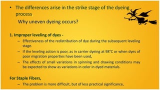 • The differences arise in the strike stage of the dyeing
  process,
   Why uneven dyeing occurs?

1. Improper leveling of dyes -
    – Effectiveness of the redistribution of dye during the subsequent leveling
      stage.
    – If the leveling action is poor, as in carrier dyeing at 98°C or when dyes of
      poor migration properties have been used,
    – The effects of small variations in spinning and drawing conditions may
      be expected to show as variations in color in dyed materials.

For Staple Fibers,
    – The problem is more difficult, but of less practical significance,
 