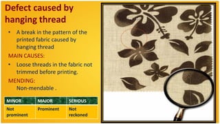 Defect caused by
hanging thread
• A break in the pattern of the
  printed fabric caused by
  hanging thread
MAIN CAUSES:
• Loose threads in the fabric not
  trimmed before printing.
MENDING:
  Non-mendable .

MINOR       MAJOR       SERIOUS
Not         Prominent   Not
prominent               reckoned
 
