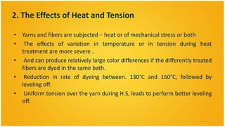 2. The Effects of Heat and Tension

• Yarns and fibers are subjected – heat or of mechanical stress or both
• The effects of variation in temperature or in tension during heat
  treatment are more severe .
• And can produce relatively large color differences if the differently treated
  fibers are dyed in the same bath.
• Reduction in rate of dyeing between. 130°C and 150°C, followed by
  leveling off.
• Uniform tension over the yarn during H.S, leads to perform better leveling
  off.
 