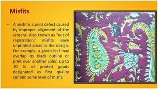 Misfits
• A misfit is a print defect caused
  by improper alignment of the
  screens. Also known as “out of
  registration,” misfits leave
  unprinted areas in the design.
  For example, a green leaf may
  overlap its black outline or
  print over another color. Up to
  10 % of printed goods
  designated as first quality
  contain some level of misfit.
 