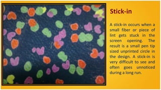 Stick-in
• A stick-in occurs when a
  small fiber or piece of
  lint gets stuck in the
  screen opening. The
  result is a small pen tip
  sized unprinted circle in
  the design. A stick-in is
  very difficult to see and
  often goes unnoticed
  during a long run.
 
