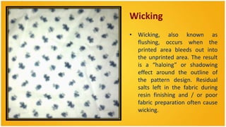 Wicking
• Wicking, also known as
  flushing, occurs when the
  printed area bleeds out into
  the unprinted area. The result
  is a “haloing” or shadowing
  effect around the outline of
  the pattern design. Residual
  salts left in the fabric during
  resin finishing and / or poor
  fabric preparation often cause
  wicking.
 