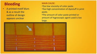 Bleeding                 MAIN CAUSE:
                          •Too low viscosity of color paste.
• A printed motif blurs   •Too high concentration of dyestuff in print
  & as a result the       paste.
  outline of design       •The amount of color paste printed or
  appears unclear         amount of hygroscopic agent used is too
                          large.
 