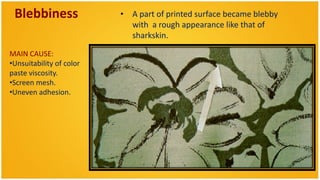 Blebbiness               • A part of printed surface became blebby
                            with a rough appearance like that of
                            sharkskin.

MAIN CAUSE:
•Unsuitability of color
paste viscosity.
•Screen mesh.
•Uneven adhesion.
 