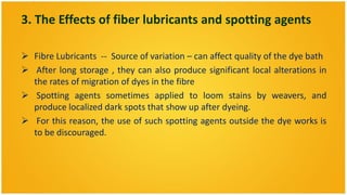3. The Effects of fiber lubricants and spotting agents

 Fibre Lubricants -- Source of variation – can affect quality of the dye bath
 After long storage , they can also produce significant local alterations in
  the rates of migration of dyes in the fibre
 Spotting agents sometimes applied to loom stains by weavers, and
  produce localized dark spots that show up after dyeing.
 For this reason, the use of such spotting agents outside the dye works is
  to be discouraged.
 