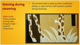 • The printed cloth is piled up after insufficient
Staining during        drying or apart of the cloth touches another
steaming               during steaming.


MAIN CAUSE:
•Poorly washed
printing table.
•Irregular (high )
steam &
temperature.
 