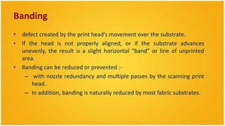 Banding
• defect created by the print head’s movement over the substrate.
• If the head is not properly aligned, or if the substrate advances
  unevenly, the result is a slight horizontal “band” or line of unprinted
  area.
• Banding can be reduced or prevented :-
    – with nozzle redundancy and multiple passes by the scanning print
      head.
    – In addition, banding is naturally reduced by most fabric substrates.
 