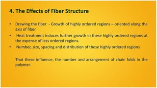 4. The Effects of Fiber Structure

• Drawing the fiber - Growth of highly ordered regions – oriented along the
  axis of fiber
• Heat treatment induces further growth in these highly ordered regions at
  the expense of less ordered regions.
• Number, size, spacing and distribution of these highly ordered regions

   That these influence, the number and arrangement of chain folds in the
   polymer.
 