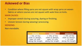 Askewed or Bias
• Condition where filling yarns are not square with wrap yarns on woven
  fabrics or where courses are not square with wale lines on knits.
MAIN CAUSES:
• Improper stretch during scouring, dyeing or finishing.
• Uneven tension during weaving/ processing.
MENDING:
Non-mendable.
 