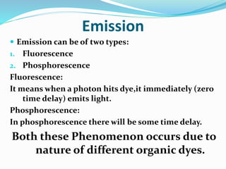 Emission
 Emission can be of two types:
1. Fluorescence
2. Phosphorescence
Fluorescence:
It means when a photon hits dye,it immediately (zero
time delay) emits light.
Phosphorescence:
In phosphorescence there will be some time delay.
Both these Phenomenon occurs due to
nature of different organic dyes.
 