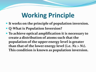 Working Principle
 It works on the principle of population inversion.
 Q-What is Population Inversion?
 To achieve optical amplification it is necessary to
create a distribution of atoms such that the
population of the upper energy level is greater
than that of the lower energy level (i.e. N2 > N1).
This condition is known as population inversion.
 