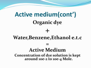 Active medium(cont’)
Organic dye
+
Water,Benzene,Ethanol e.t.c
=
Active Medium
Concentration of dye solution is kept
around 10e-2 to 10e-4 Mole.
 