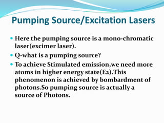 Pumping Source/Excitation Lasers
 Here the pumping source is a mono-chromatic
laser(excimer laser).
 Q-what is a pumping source?
 To achieve Stimulated emission,we need more
atoms in higher energy state(E2).This
phenomenon is achieved by bombardment of
photons.So pumping source is actually a
source of Photons.
 