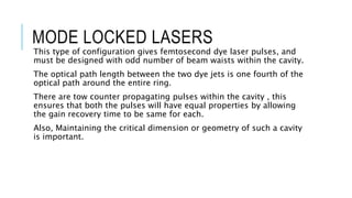 MODE LOCKED LASERS
This type of configuration gives femtosecond dye laser pulses, and
must be designed with odd number of beam waists within the cavity.
The optical path length between the two dye jets is one fourth of the
optical path around the entire ring.
There are tow counter propagating pulses within the cavity , this
ensures that both the pulses will have equal properties by allowing
the gain recovery time to be same for each.
Also, Maintaining the critical dimension or geometry of such a cavity
is important.
 